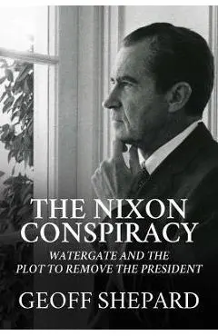 The Nixon Conspiracy: Watergate and the Plot to Remove the President - Geoff Shepard