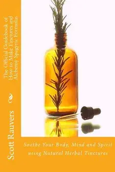 The Official Guidebook of How to Make Tinctures and Alchemy Spagyric Formulas: Soothe Your Body, Mind and Spirit Using Natural Herbal Tinctures/MR Scott Rauvers