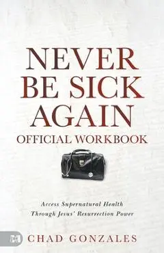 The Official Workbook for Never Be Sick Again: Access Supernatural Health Through Jesus' Resurrection Power - Chad Gonzales