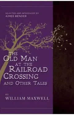 The Old Man at the Railroad Crossing and Other Tales: Selected and Introduced by Aimee Bender - William Maxwell