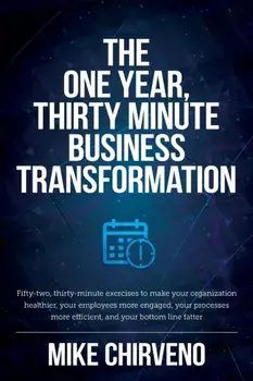 The One Year, Thirty Minute Business Transformation: Fifty-two, thirty-minute exercises to make your organization healthier, your employees more engag/Mike Chirveno