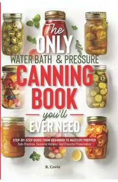 The Only Water Bath and Pressure Canning Book You'll Ever Need: Step-by-Step Guide From Beginner to Mastery Prepper - Safe Practices, Seasonal Recipes - B. Covie