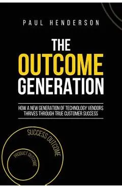 The Outcome Generation: How a New Generation of Technology Vendors Thrives Through True Customer Success - Paul J. Henderson