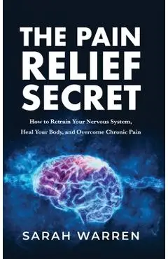 The Pain Relief Secret: How to Retrain Your Nervous System, Heal Your Body, and Overcome Chronic Pain - Sarah Warren