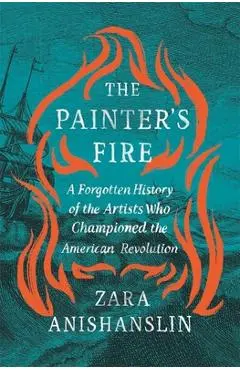 The Painter's Fire: A Forgotten History of the Artists Who Championed the American Revolution - Zara Anishanslin