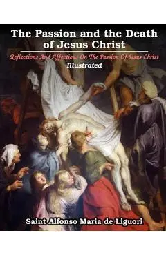 The Passion and the Death of Jesus Christ: Reflections And Affections On The Passion Of Jesus Christ: Illustrated - Saint Alfonso Maria De Liguori