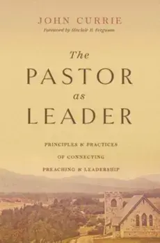 The Pastor as Leader. Principles and Practices for Connecting Preaching and Leadership, Paperback/John Currie