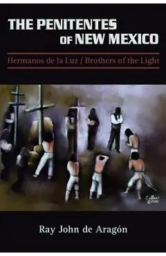 The Penitentes of New Mexico: Hermanos de la luz Brothers of the Light - Ray John De Aragon