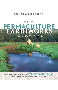 The Permaculture Earthworks Handbook: How to Design and Build Swales, Dams, Ponds, and Other Water Harvesting Systems - Douglas Barnes