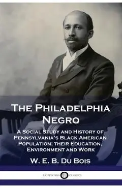 The Philadelphia Negro: A Social Study and History of Pennsylvania's Black American Population; their Education, Environment and Work - W. E. B. Du Bois