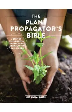 The Plant Propagator's Bible: A Step-By-Step Guide to Propagating Every Plant in Your Garden - Miranda Smith