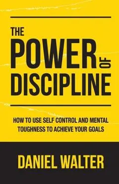 The Power of Discipline: How to Use Self Control and Mental Toughness to Achieve Your Goals - Daniel Walter