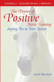 The Power of Positive Horse Training: Saying Yes to Your Horse, Paperback/Sarah Blanchard