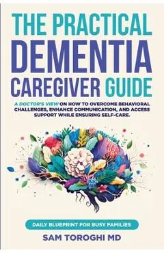 The Practical Dementia Caregiver Guide: A Doctor's View on How to Overcome Behavioral Challenges, Enhance Communication, and Access Support While Ensu - Sam Toroghi