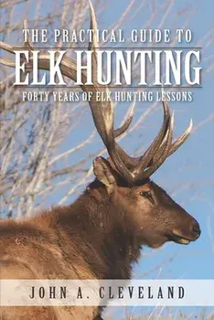 The Practical Guide To Elk Hunting: Forty Years Of Elk Hunting Lessons, Paperback/John A. Cleveland