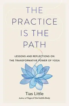 The Practice Is the Path: Lessons and Reflections on the Transformative Power of Yoga - Tias Little