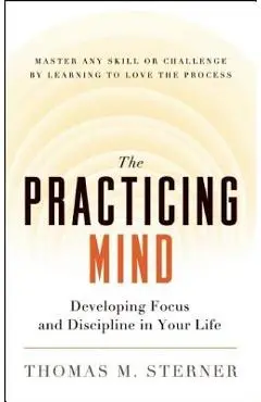 The Practicing Mind: Developing Focus and Discipline in Your Life -- Master Any Skill or Challenge by Learning to Love the Process - Thomas M. Sterner