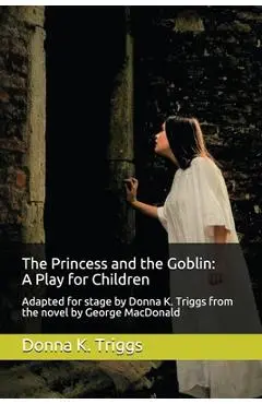 The Princess and the Goblin: A Play for Children: Adapted for stage by Donna K. Triggs from the Novel by George MacDonald - Donna K. Triggs M. A.