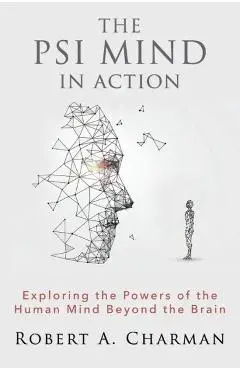 The PSI Mind in Action: Exploring the Powers of the Human Mind beyond the Brain - Robert A. Charman