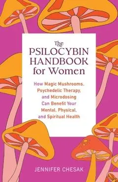 The Psilocybin Handbook for Women: How Magic Mushrooms, Psychedelic Therapy, and Microdosing Can Benefit Your Mental, Physical, and Spiritual Health - Jennifer Chesak