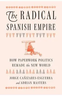 The Radical Spanish Empire: How Paperwork Politics Remade the New World - Jorge Cañizares-esguerra