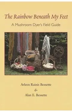 The Rainbow Beneath My Feet: A Mushroom Dyer's Field Guide - Arleen Bessette