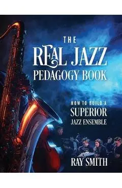The Real Jazz Pedagogy Book: How to Build a Superior Jazz Ensemble - Ray Smith
