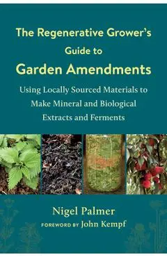 The Regenerative Grower's Guide to Garden Amendments: Using Locally Sourced Materials to Make Mineral and Biological Extracts and Ferments - Nigel Palmer