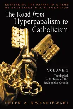 The Road from Hyperpapalism to Catholicism: Rethinking the Papacy in a Time of Ecclesial Disintegration: Volume 1 (Theological Reflections on the Rock, Paperback/Peter Kwasniewski