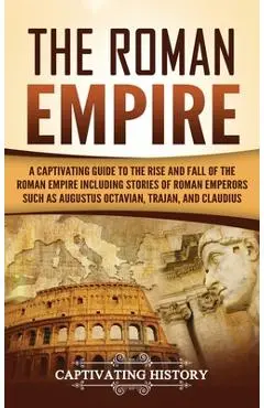 The Roman Empire: A Captivating Guide to the Rise and Fall of the Roman Empire Including Stories of Roman Emperors Such as Augustus Octa - Captivating History