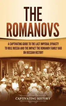 The Romanovs: A Captivating Guide to the Last Imperial Dynasty to Rule Russia and the Impact the Romanov Family Had on Russian Histo/Captivating History