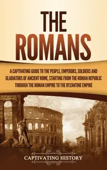 The Romans: A Captivating Guide to the People, Emperors, Soldiers and Gladiators of Ancient Rome, Starting from the Roman Republic/Captivating History