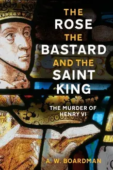 The Rose, the Bastard and the Saint King. The Murder of Henry VI, Hardback/A.W. Boardman