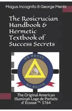 The Rosicrucian Handbook & Hermetic Textbook of Success Secrets: The Original American Illuminati Loge de Parfaits D' �cosse (Tm)- 1764 - Magus Incognito