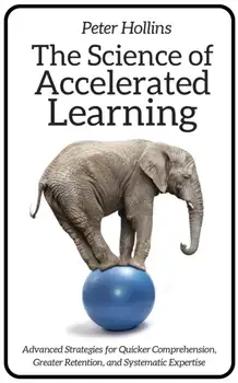 The Science of Accelerated Learning: Advanced Strategies for Quicker Comprehension, Greater Retention, and Systematic Expertise/Peter Hollins