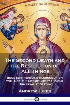The Second Death and the Restitution of All Things: Bible Scripture and Reconciliation with God; the Life of Christ and our Universalist Destiny/Andrew John Jukes