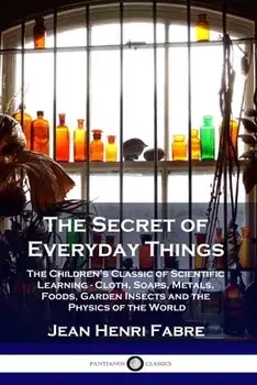 The Secret of Everyday Things: The Children's Classic of Scientific Learning - Cloth, Soaps, Metals, Foods, Garden Insects and the Physics of the Wor/Jean Henri Fabre