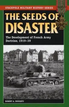 The Seeds of Disaster: The Development of French Army Doctrine, 1919-39 - Robert A. Doughty