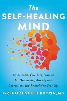 The Self-Healing Mind. An Essential Five-Step Practice for Overcoming Anxiety and Depression, and Revitalizing Your Life, Hardback/Gregory Scott, M.D. Brown