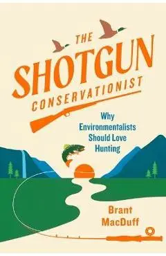 The Shotgun Conservationist: Why Environmentalists Should Love Hunting - Brant Macduff