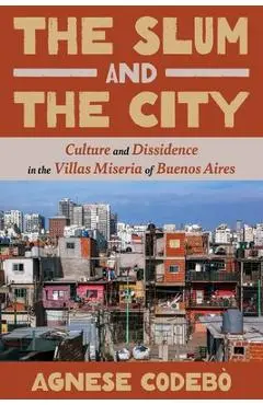 The Slum and the City: Culture and Dissidence in the Villas Miseria of Buenos Aires - Agnese Codebò