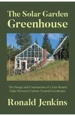 The Solar Garden Greenhouse: The Design and Construction of a Year-Round Solar-Powered, Carbon-Neutral Greenhouse - Ronald Jenkins
