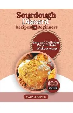 The Sourdough Discard Recipes for Beginners: Easy and Delicious Ways to Bake Without Waste - Maria M. Potter