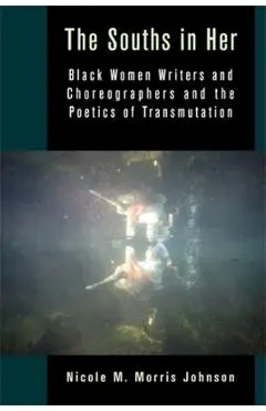 The Souths in Her: Black Women Writers and Choreographers and the Poetics of Transmutation - Nicole M. Morris Johnson