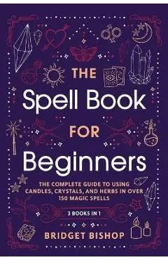The Spell Book For Beginners: The Complete Guide to Using Candles, Crystals, and Herbs in Over 150 Magic Spells - Bridget Bishop