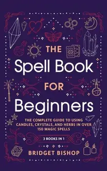 The Spell Book For Beginners: The Complete Guide to Using Candles, Crystals, and Herbs in Over 150 Magic Spells: The Complete Guide to Using Candles/Bridget Bishop