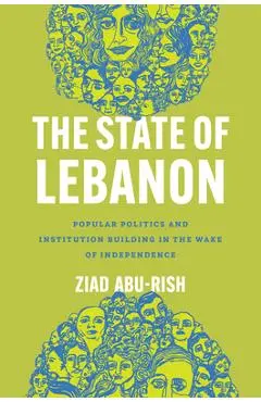The State of Lebanon: Popular Politics and Institution Building in the Wake of Independence - Ziad Abu-rish