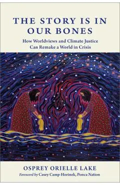 The Story Is in Our Bones: How Worldviews and Climate Justice Can Remake a World in Crisis - Osprey Orielle Lake