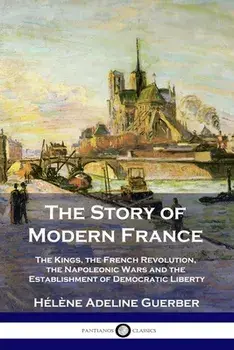 The Story of Modern France: The Kings, the French Revolution, the Napoleonic Wars and the Establishment of Democracy and Liberty/Hélène Adeline Guerber