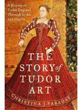 The Story of Tudor Art. A History of Tudor England Through its Art and Objects, Hardback/Christina J. Faraday